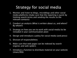 Strategy for social media
1. Monitor and listen to blogs, microblogs and other social
   media platforms (make sure that the reporting is quick by
   limiting search terms and sending the results to the
   relevant contacts)

2. Conduct an analysis (What is written about us, and where?
   By whom?)

3. Strategy on how you are to work with social media (to be
   included in your communication plan)

4. Design and introduce a policy for social media (and press)

5. Division of responsibilities

6. Make sure that web pages can be indexed by search
   engines and web spiders

7. Introduce a function to distribute material on your website
   (share/RSS)
 