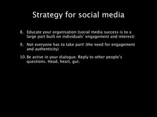 Strategy for social media

8. Educate your organisation (social media success is to a
   large part built on individuals’ engagement and interest)

9. Not everyone has to take part! (the need for engagement
   and authenticity)

10. Be active in your dialogue. Reply to other people’s
    questions. Head, heart, gut.
 