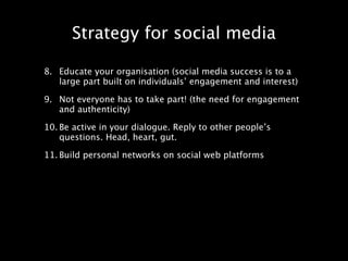 Strategy for social media

8. Educate your organisation (social media success is to a
   large part built on individuals’ engagement and interest)

9. Not everyone has to take part! (the need for engagement
   and authenticity)

10. Be active in your dialogue. Reply to other people’s
    questions. Head, heart, gut.

11. Build personal networks on social web platforms
 