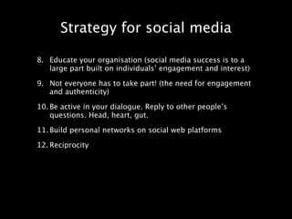 Strategy for social media

8. Educate your organisation (social media success is to a
   large part built on individuals’ engagement and interest)

9. Not everyone has to take part! (the need for engagement
   and authenticity)

10. Be active in your dialogue. Reply to other people’s
    questions. Head, heart, gut.

11. Build personal networks on social web platforms

12. Reciprocity
 
