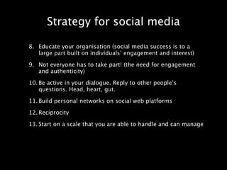 Strategy for social media

8. Educate your organisation (social media success is to a
   large part built on individuals’ engagement and interest)

9. Not everyone has to take part! (the need for engagement
   and authenticity)

10. Be active in your dialogue. Reply to other people’s
    questions. Head, heart, gut.

11. Build personal networks on social web platforms

12. Reciprocity

13. Start on a scale that you are able to handle and can manage
 