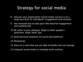 Strategy for social media

8. Educate your organisation (social media success is to a
   large part built on individuals’ engagement and interest)

9. Not everyone has to take part! (the need for engagement
   and authenticity)

10. Be active in your dialogue. Reply to other people’s
    questions. Head, heart, gut.

11. Build personal networks on social web platforms

12. Reciprocity

13. Start on a scale that you are able to handle and can manage

14. Integrate social media in everyday work routines
 