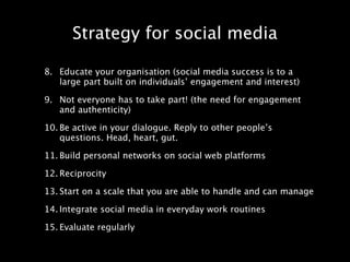 Strategy for social media

8. Educate your organisation (social media success is to a
   large part built on individuals’ engagement and interest)

9. Not everyone has to take part! (the need for engagement
   and authenticity)

10. Be active in your dialogue. Reply to other people’s
    questions. Head, heart, gut.

11. Build personal networks on social web platforms

12. Reciprocity

13. Start on a scale that you are able to handle and can manage

14. Integrate social media in everyday work routines

15. Evaluate regularly
 