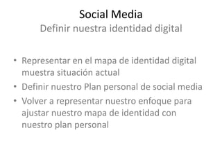 Social Media
      Definir nuestra identidad digital

• Representar en el mapa de identidad digital
  muestra situación actual
• Definir nuestro Plan personal de social media
• Volver a representar nuestro enfoque para
  ajustar nuestro mapa de identidad con
  nuestro plan personal
 