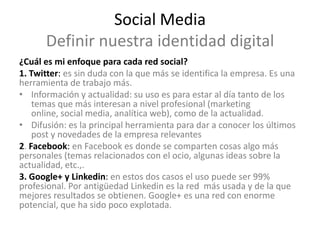 Social Media
      Definir nuestra identidad digital
¿Cuál es mi enfoque para cada red social?
1. Twitter: es sin duda con la que más se identifica la empresa. Es una
herramienta de trabajo más.
• Información y actualidad: su uso es para estar al día tanto de los
    temas que más interesan a nivel profesional (marketing
    online, social media, analítica web), como de la actualidad.
• Difusión: es la principal herramienta para dar a conocer los últimos
    post y novedades de la empresa relevantes
2. Facebook: en Facebook es donde se comparten cosas algo más
personales (temas relacionados con el ocio, algunas ideas sobre la
actualidad, etc.,.
3. Google+ y Linkedin: en estos dos casos el uso puede ser 99%
profesional. Por antigüedad Linkedin es la red más usada y de la que
mejores resultados se obtienen. Google+ es una red con enorme
potencial, que ha sido poco explotada.
 