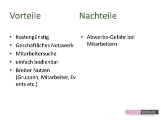 Vorteile
•
•
•
•
•

Nachteile

Kostengünstig
• Abwerbe-Gefahr bei
Mitarbeitern
Geschäftliches Netzwerk
Mitarbeitersuche
einfach bedienbar
Breiter Nutzen
(Gruppen, Mitarbeiter, Ev
ents etc.)

 