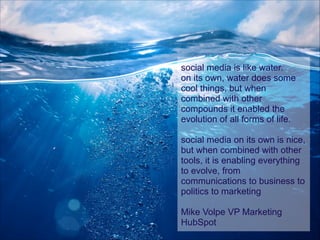 social media is like water.
on its own, water does some
cool things, but when
combined with other
compounds it enabled the
evolution of all forms of life.
!

social media on its own is nice,
but when combined with other
tools, it is enabling everything
to evolve, from
communications to business to
politics to marketing
!

Mike Volpe VP Marketing
HubSpot

 