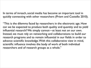 In terms of inreach, social media has become an important tool in
quickly connecting with other researchers (Priem and Costello 2010). 	

!

“This is the dilemma faced by researchers in the electronic age. How
can we be expected to produce both quality and quantity and to yield
inﬂuential research? We simply cannot—at least not on our own.
Instead, we must rely on networking and collaborations to build our
research programs and to remain inﬂuential in our ﬁelds in order to
advance scientiﬁc knowledge. With this collaborative view in mind,
scientiﬁc inﬂuence involves the body of work of both individual
researchers and of research groups as a whole.”

 