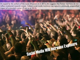 As argued by the authors of the study (Haustein et al. 2013), this suggests that Twitter mentions do not
reﬂect traditional research impact. Indeed, social media mentions may capture a previously unquantiﬁed
impact of a scientist’s career (Priem et al. 2012).

crea
ill In
dia W
l Me
ocia
S

sure
xpo
se E

 