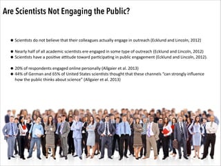 Are Scientists Not Engaging the Public?
• Scien.sts	
  do	
  not	
  believe	
  that	
  their	
  colleagues	
  actually	
  engage	
  in	
  outreach	
  (Ecklund	
  and	
  Lincoln,	
  2012)	
  
!
• Nearly	
  half	
  of	
  all	
  academic	
  scien.sts	
  ere	
  engaged	
  in	
  some	
  type	
  of	
  outreach	
  (Ecklund	
  and	
  Lincoln,	
  2012)	
  
• Scien.sts	
  have	
  a	
  posi.ve	
  aOtude	
  toward	
  par.cipa.ng	
  in	
  public	
  engagement	
  (Ecklund	
  and	
  Lincoln,	
  2012).	
  
!
• 20%	
  of	
  respondents	
  engaged	
  online	
  personally	
  (Allgaier	
  et	
  al.	
  2013)	
  
• 44%	
  of	
  German	
  and	
  65%	
  of	
  United	
  States	
  scien.sts	
  thought	
  that	
  these	
  channels	
  “can	
  strongly	
  inﬂuence	
  
how	
  the	
  public	
  thinks	
  about	
  science”	
  (Allgaier	
  et	
  al.	
  2013)

 