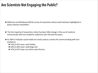 Are Scientists Not Engaging the Public?

• Wilkinson	
  and	
  Weitkamp	
  (2013)	
  survey	
  of	
  researchers	
  whose	
  work	
  had	
  been	
  highlighted	
  in	
  
policy-­‐relevant	
  newsleZers	
  

!
!

• “For	
  the	
  majority	
  of	
  researchers,	
  there	
  has	
  been	
  liZle	
  change	
  in	
  the	
  use	
  of	
  media	
  to	
  
communicate	
  with	
  non-­‐academic	
  audiences	
  over	
  the	
  past	
  ﬁve	
  years.	
  	
  

!

• As	
  Table	
  3	
  indicates	
  social	
  media	
  are	
  rarely	
  used	
  as	
  a	
  means	
  for	
  communica.ng	
  with	
  non-­‐
academics,	
  	
  
• 73%	
  (n=97)	
  never	
  used	
  TwiZer,	
  	
  
• 64%	
  (n=84)	
  never	
  used	
  blogs	
  and	
  	
  
• 51%	
  (n=67)	
  never	
  use	
  online	
  news	
  forums.

 