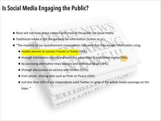 Is Social Media Engaging the Public?

• Most	
  will	
  not	
  have	
  direct	
  contact	
  with	
  most	
  of	
  the	
  public	
  via	
  social	
  media	
  
• Tradi.onal	
  media	
  is	
  s.ll	
  the	
  gateway	
  for	
  informa.on	
  (SuZon	
  et	
  al.)	
  
• “The	
  majority	
  of	
  our	
  ques.onnaire	
  respondents	
  indicated	
  that	
  they	
  sought	
  informa.on	
  using	
  
• mobile	
  phones	
  to	
  contact	
  friends	
  or	
  family	
  (54%);	
  	
  
• through	
  informa.on	
  portals	
  and	
  websites	
  adver.sed	
  in	
  tradi.onal	
  media	
  (76%);	
  	
  
• by	
  accessing	
  alterna.ve	
  news	
  sources	
  and	
  individual	
  blogs	
  (38%);	
  	
  
• through	
  discussions	
  on	
  various	
  web	
  forums	
  (15%);	
  	
  
• from	
  photo-­‐	
  sharing	
  sites	
  such	
  as	
  Flickr	
  or	
  Picasa	
  (10%).	
  	
  
• Just	
  less	
  than	
  10%	
  of	
  our	
  respondents	
  used	
  TwiZer,	
  in	
  spite	
  of	
  the	
  ac.ve	
  media	
  coverage	
  on	
  the	
  
topic.	
  “

 