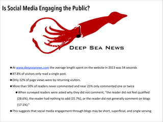 Is Social Media Engaging the Public?

Deep Sea News
!

D

SN

•At	
  www.deepseanews.com	
  the	
  average	
  length	
  spent	
  on	
  the	
  website	
  in	
  2013	
  was	
  54	
  seconds	
  	
  
•87.8%	
  of	
  visitors	
  only	
  read	
  a	
  single	
  post.	
  	
  	
  
•Only	
  12%	
  of	
  page	
  views	
  were	
  by	
  returning	
  visitors.	
  	
  
•More	
  than	
  50%	
  of	
  readers	
  never	
  commented	
  and	
  near	
  25%	
  only	
  commented	
  one	
  or	
  twice	
  
Deep Sea
•When	
  surveyed	
  readers	
  were	
  asked	
  why	
  they	
  did	
  not	
  comment,	
  “the	
  reader	
  did	
  not	
  feel	
  qualiﬁed	
  

News

(28.6%),	
  the	
  reader	
  had	
  nothing	
  to	
  add	
  (25.7%),	
  or	
  the	
  reader	
  did	
  not	
  generally	
  comment	
  on	
  blogs	
  
(17.1%).”	
  	
  

•This	
  suggests	
  that	
  social	
  media	
  engagement	
  through	
  blogs	
  may	
  be	
  short,	
  superﬁcial,	
  and	
  single	
  serving.	
  

 