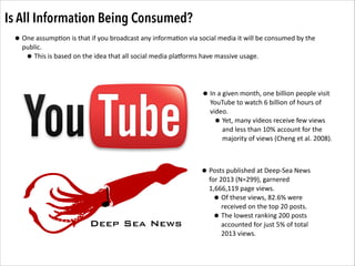 Is All Information Being Consumed?
• One	
  assump.on	
  is	
  that	
  if	
  you	
  broadcast	
  any	
  informa.on	
  via	
  social	
  media	
  it	
  will	
  be	
  consumed	
  by	
  the	
  
public.	
  	
  
• This	
  is	
  based	
  on	
  the	
  idea	
  that	
  all	
  social	
  media	
  pla4orms	
  have	
  massive	
  usage.	
  	
  	
  
• In	
  a	
  given	
  month,	
  one	
  billion	
  people	
  visit	
  

YouTube	
  to	
  watch	
  6	
  billion	
  of	
  hours	
  of	
  
video.	
  	
  
Yet,	
  many	
  videos	
  receive	
  few	
  views	
  
and	
  less	
  than	
  10%	
  account	
  for	
  the	
  
majority	
  of	
  views	
  (Cheng	
  et	
  al.	
  2008).	
  

•

• Posts	
  published	
  at	
  Deep-­‐Sea	
  News	
  

Deep Sea News

for	
  2013	
  (N=299),	
  garnered	
  
1,666,119	
  page	
  views.	
  	
  	
  
Of	
  these	
  views,	
  82.6%	
  were	
  
received	
  on	
  the	
  top	
  20	
  posts.	
  	
  	
  
The	
  lowest	
  ranking	
  200	
  posts	
  
accounted	
  for	
  just	
  5%	
  of	
  total	
  
2013	
  views.	
  	
  

•
•

 