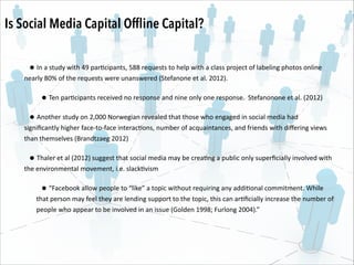 Is Social Media Capital Ofﬂine Capital?
• In	
  a	
  study	
  with	
  49	
  par.cipants,	
  588	
  requests	
  to	
  help	
  with	
  a	
  class	
  project	
  of	
  labeling	
  photos	
  online	
  

nearly	
  80%	
  of	
  the	
  requests	
  were	
  unanswered	
  (Stefanone	
  et	
  al.	
  2012).	
  	
  

• Ten	
  par.cipants	
  received	
  no	
  response	
  and	
  nine	
  only	
  one	
  response.	
  	
  Stefanonone	
  et	
  al.	
  (2012)	
  	
  
• Another	
  study	
  on	
  2,000	
  Norwegian	
  revealed	
  that	
  those	
  who	
  engaged	
  in	
  social	
  media	
  had	
  

signiﬁcantly	
  higher	
  face-­‐to-­‐face	
  interac.ons,	
  number	
  of	
  acquaintances,	
  and	
  friends	
  with	
  diﬀering	
  views	
  
than	
  themselves	
  (Brandtzaeg	
  2012)	
  	
  	
  

• Thaler	
  et	
  al	
  (2012)	
  suggest	
  that	
  social	
  media	
  may	
  be	
  crea.ng	
  a	
  public	
  only	
  superﬁcially	
  involved	
  with	
  

the	
  environmental	
  movement,	
  i.e.	
  slack.vism	
  

• “Facebook	
  allow	
  people	
  to	
  “like”	
  a	
  topic	
  without	
  requiring	
  any	
  addi.onal	
  commitment.	
  While	
  

that	
  person	
  may	
  feel	
  they	
  are	
  lending	
  support	
  to	
  the	
  topic,	
  this	
  can	
  ar.ﬁcially	
  increase	
  the	
  number	
  of	
  
people	
  who	
  appear	
  to	
  be	
  involved	
  in	
  an	
  issue	
  (Golden	
  1998;	
  Furlong	
  2004).”

 