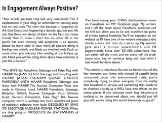 Is Engagement Always Positive?
"Your article are such crap and very unscientiﬁc. The 3
explanations in your blog, on echinoderms wasting away
had no real basis. The claim the because it happened on
the East Coast, also happening a decade ago, but you left
out that there are plenty of leaks on the East too (Love
Canal). Then to make a claim that no other life in the
paciﬁc has been showing odd symptoms is an opinion,
please be more clear in your work, all you are doing is
feeding into misinfo and likely are involved with Koch or
some other pro industry. Like reading all the Forbes, op
eds. Next you will be citing them about how radiation is
just like a banana."

"I've been seeing your LYING disinformation news
on Fukushima on MY Facebook page. My writers
and I tell the truth about Fukushima radiation and
we will not allow you to lie and therefore be guilty
of crimes against humanity. You'll be exposed on my
website as I'll have one of my writers investigate this
disinfo source and then do a write up. My website
gets over a million views/month and FB
pagecurrently hosts over 231,000 subscribers. You
can either tell the truth, and we won't tell the truth
about your lies, or continue lying and read what I
said would be done above."

"The JEWS did Fukushima Sabotage and False Flag with
HAARP. The JEWS did 9-11 Sabotage and False Flag with
HAARP. JAPAN TSUNAMI QUAKE C AUSED
PURPOSELY WITH HAARP. Fukushima Sabotage was
done with HAARP. The Stuxnet Computer Virus was
made in Dimona Israel. HAARP, Fukushima, Sabotage,
Benjamin Fulford, Stuxnet Computer Virus, Dimona
Israel, Siemens Computers, False Flag,” The Stuxnet
computer worm is perhaps the most complicated piece
of malicious software ever built; DESIGNED BY JEWS
TO SABOTAGE NUCLEAR POWER STATIONS. When
are they going to PROSECUTE the JEW OWNERS of
HAARP?"

"This article is ridiculous.You are no better than all the
fear mongers out there, only instead of actually being
concerned about this environmental crisis, you're
completely trying to deter everyone from the reality
that fukushima is serious and something that needs to
be watched closely, as it WILL have dire effects on the
entire planet. If you honestly think that fukushima is
nothing to be concerned about, you should just kill
yourself, you're doing this world absolutely no good."

 