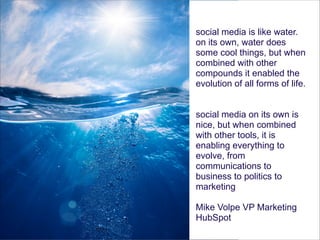 social media is like water.
on its own, water does
some cool things, but when
combined with other
compounds it enabled the
evolution of all forms of life.
!

social media on its own is
nice, but when combined
with other tools, it is
enabling everything to
evolve, from
communications to
business to politics to
marketing
!

Mike Volpe VP Marketing
HubSpot

 