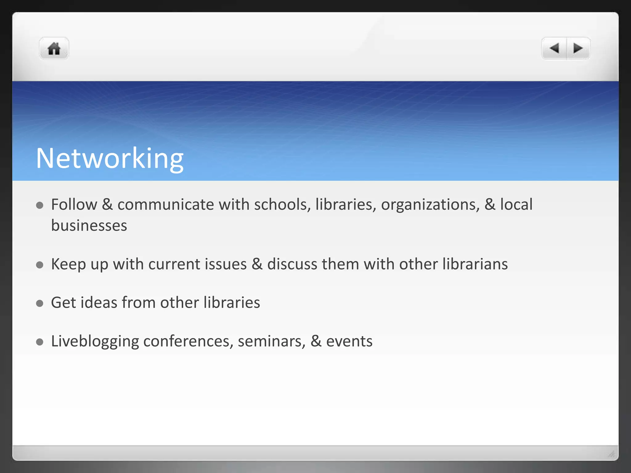 Networking 
 Follow & communicate with schools, libraries, organizations, & local 
businesses 
 Keep up with current issues & discuss them with other librarians 
 Get ideas from other libraries 
 Liveblogging conferences, seminars, & events 
 