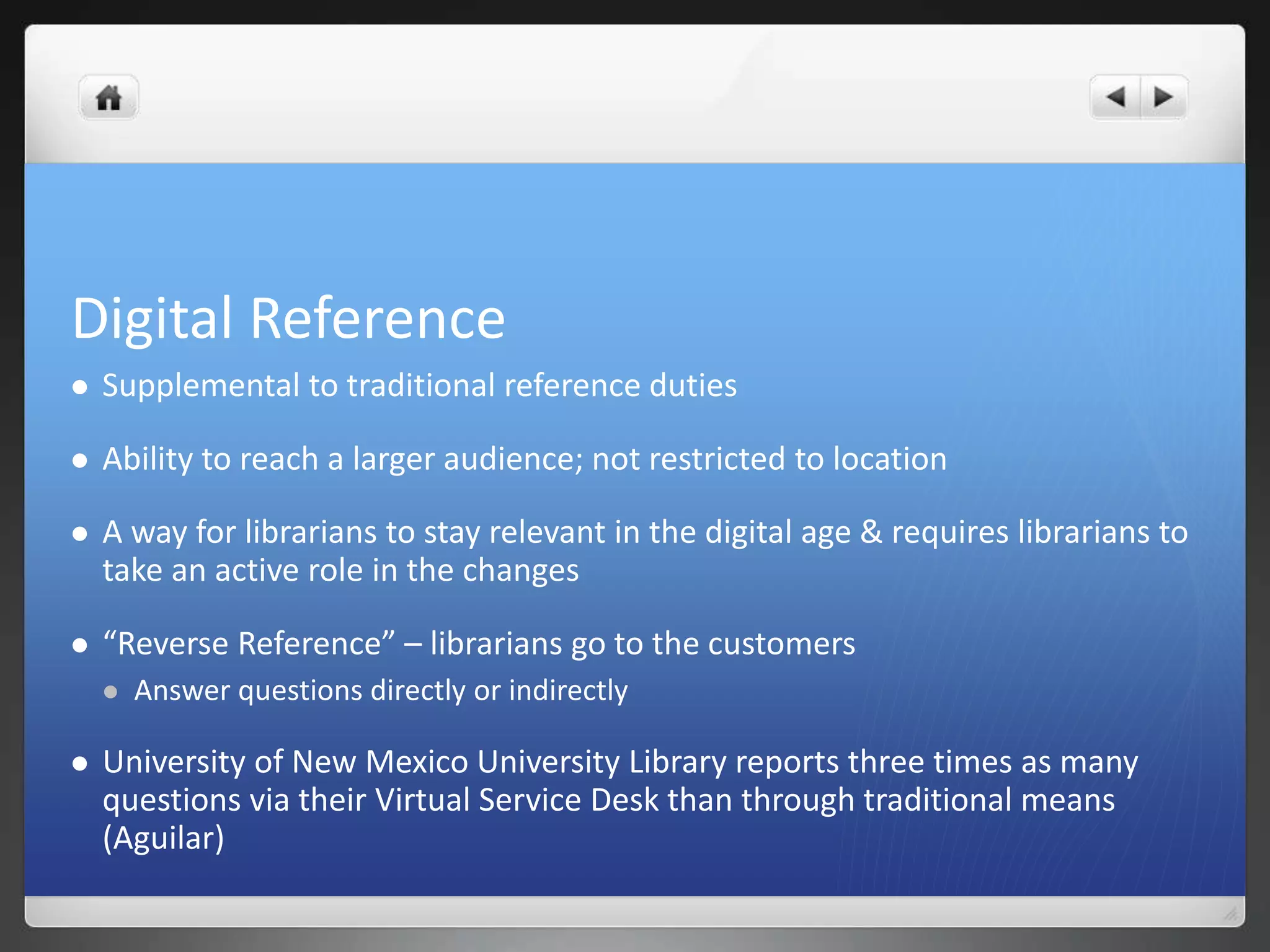 Digital Reference 
 Supplemental to traditional reference duties 
 Ability to reach a larger audience; not restricted to location 
 A way for librarians to stay relevant in the digital age & requires librarians to 
take an active role in the changes 
 “Reverse Reference” – librarians go to the customers 
 Answer questions directly or indirectly 
 University of New Mexico University Library reports three times as many 
questions via their Virtual Service Desk than through traditional means 
(Aguilar) 
 