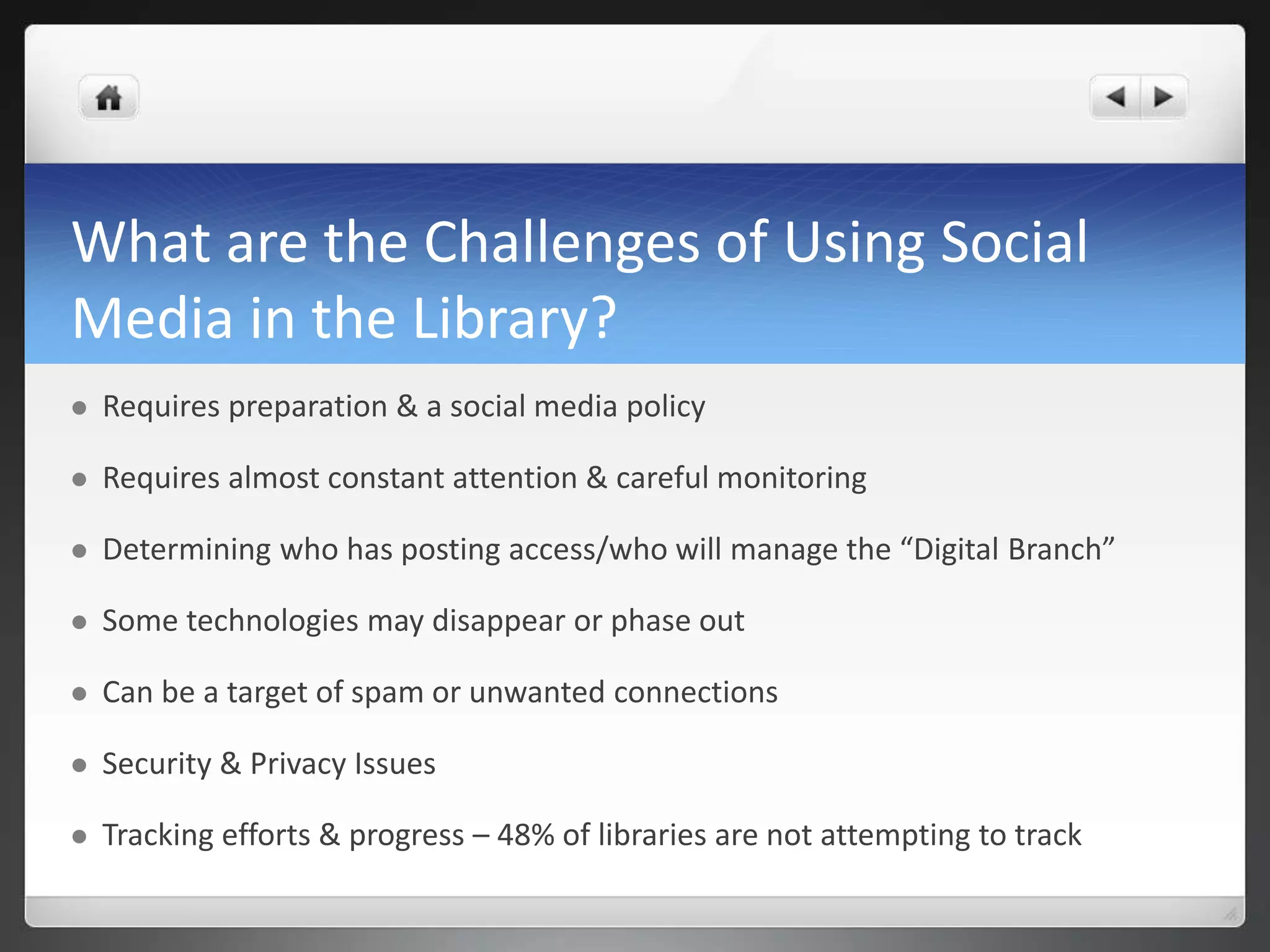 What are the Challenges of Using Social 
Media in the Library? 
 Requires preparation & a social media policy 
 Requires almost constant attention & careful monitoring 
 Determining who has posting access/who will manage the “Digital Branch” 
 Some technologies may disappear or phase out 
 Can be a target of spam or unwanted connections 
 Security & Privacy Issues 
 Tracking efforts & progress – 48% of libraries are not attempting to track 
 
