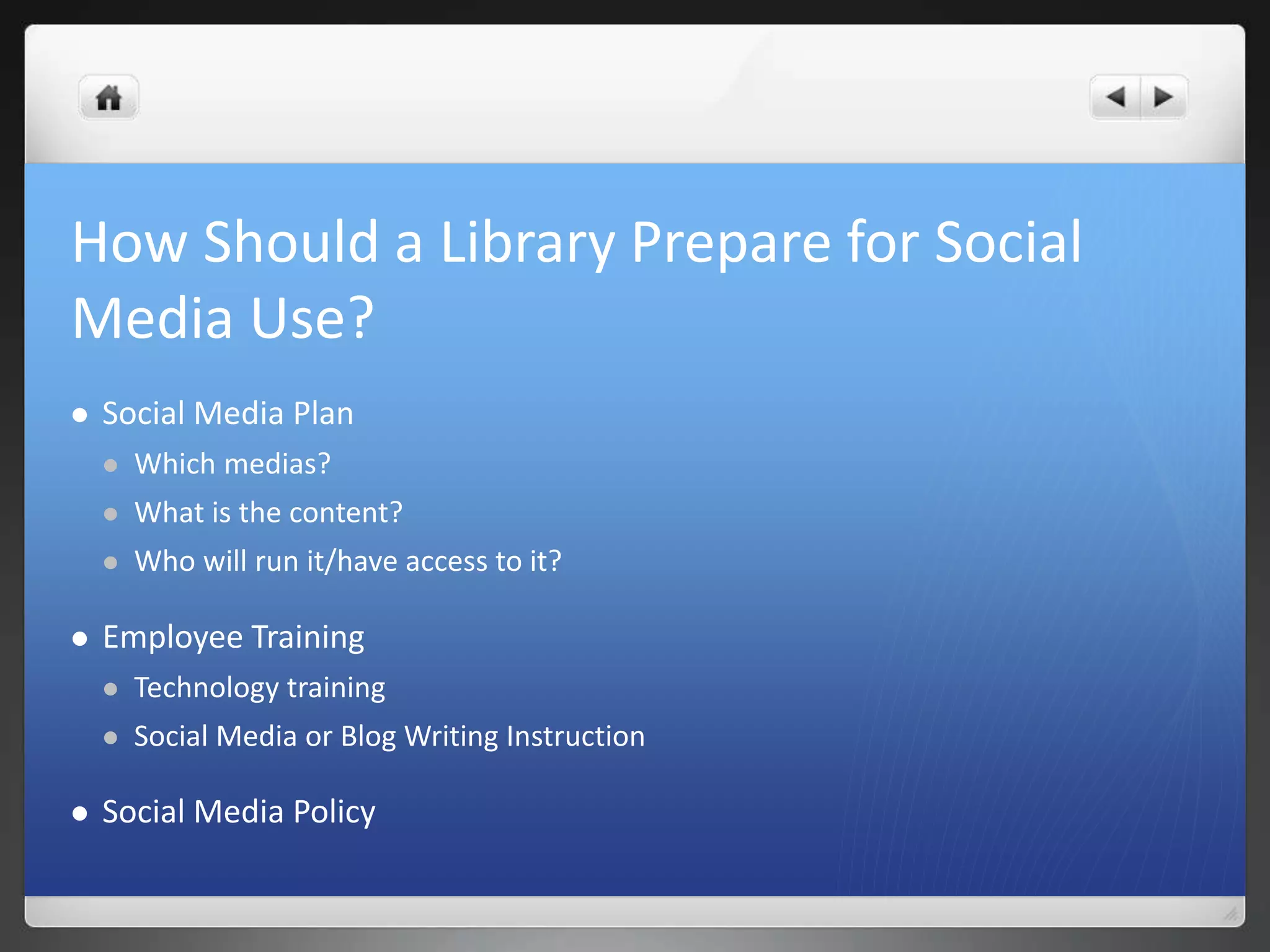 How Should a Library Prepare for Social 
Media Use? 
 Social Media Plan 
 Which medias? 
 What is the content? 
 Who will run it/have access to it? 
 Employee Training 
 Technology training 
 Social Media or Blog Writing Instruction 
 Social Media Policy 
 