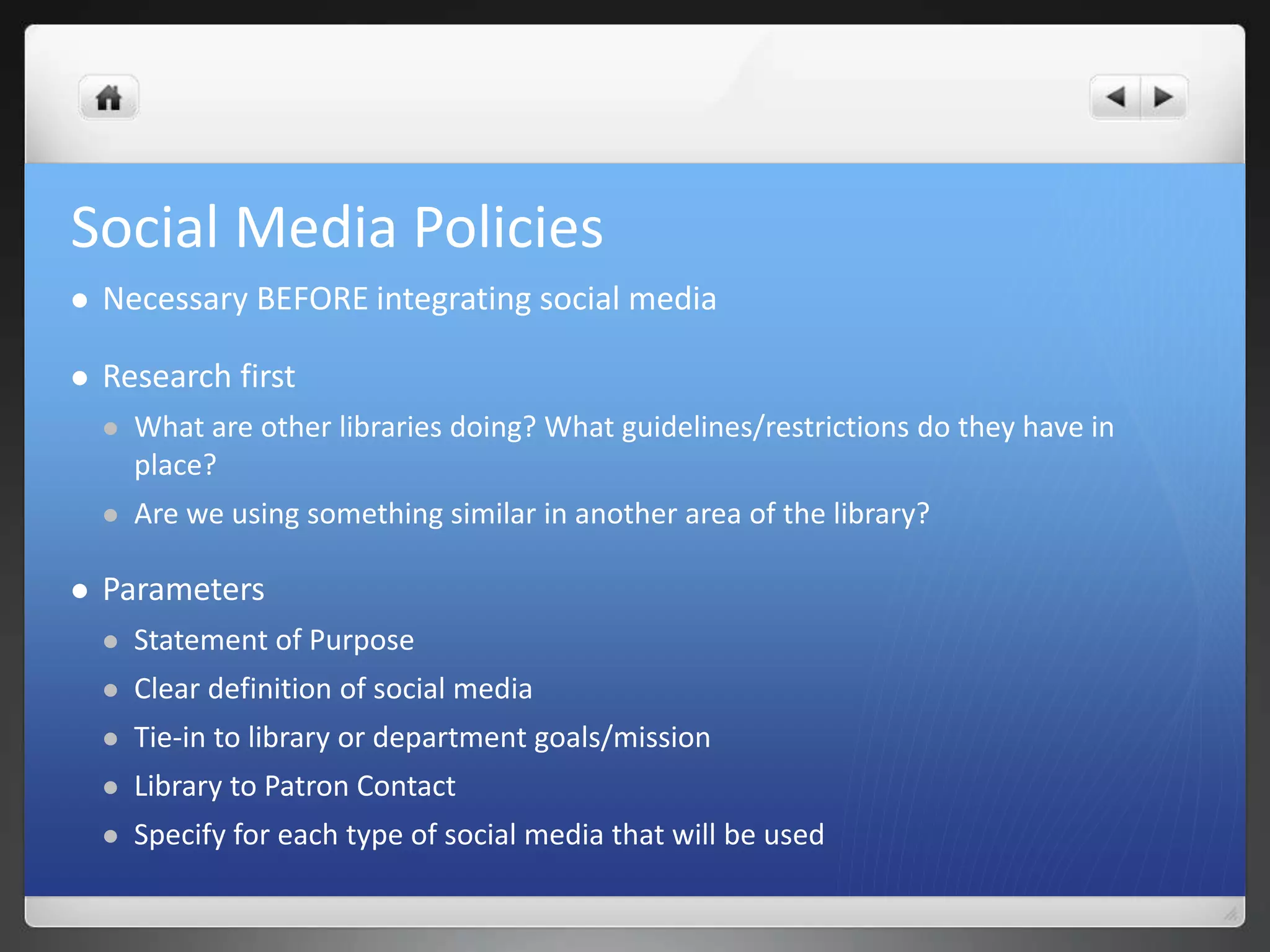 Social Media Policies 
 Necessary BEFORE integrating social media 
 Research first 
 What are other libraries doing? What guidelines/restrictions do they have in 
place? 
 Are we using something similar in another area of the library? 
 Parameters 
 Statement of Purpose 
 Clear definition of social media 
 Tie-in to library or department goals/mission 
 Library to Patron Contact 
 Specify for each type of social media that will be used 
 