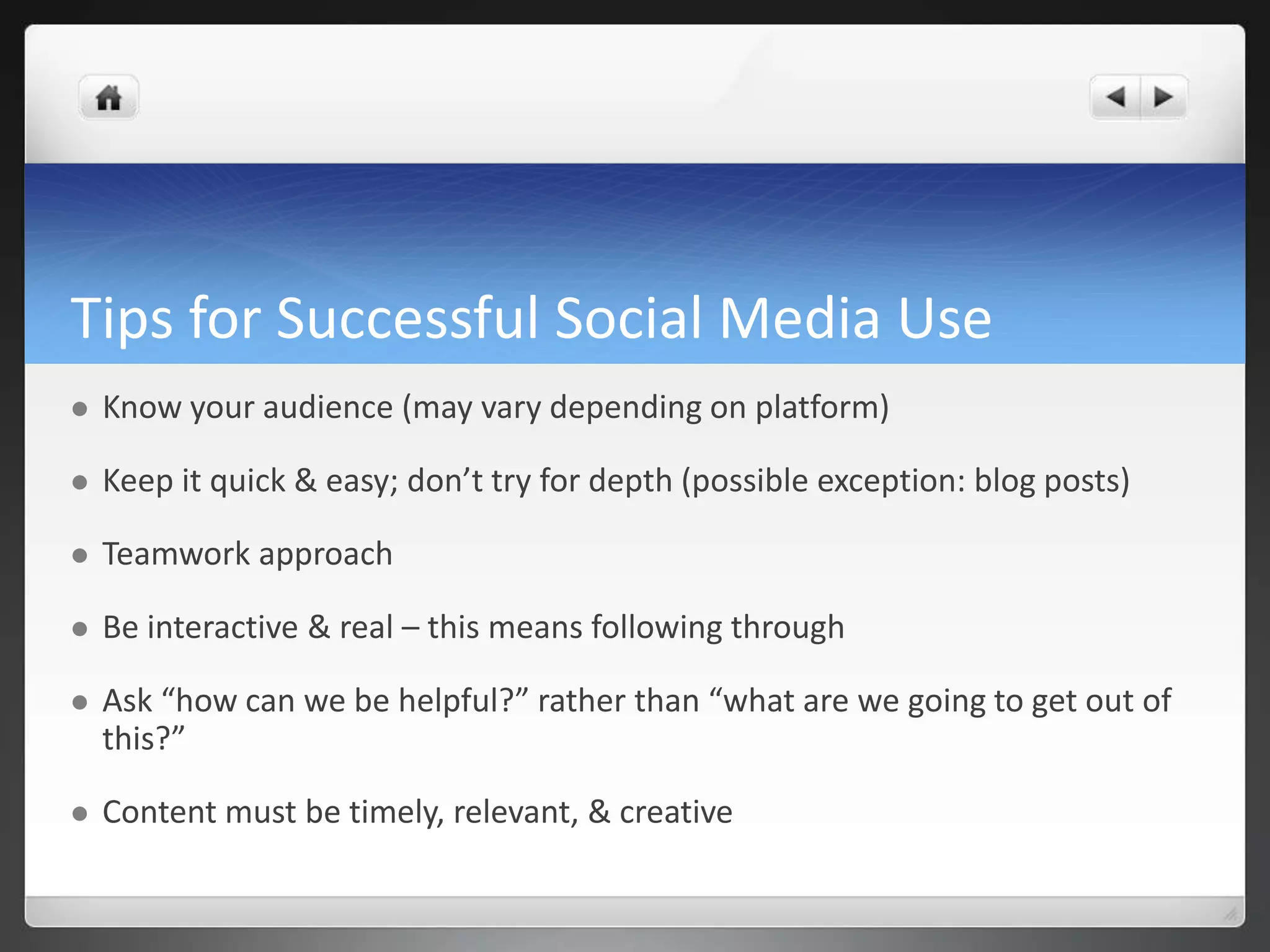 Tips for Successful Social Media Use 
 Know your audience (may vary depending on platform) 
 Keep it quick & easy; don’t try for depth (possible exception: blog posts) 
 Teamwork approach 
 Be interactive & real – this means following through 
 Ask “how can we be helpful?” rather than “what are we going to get out of 
this?” 
 Content must be timely, relevant, & creative 
 