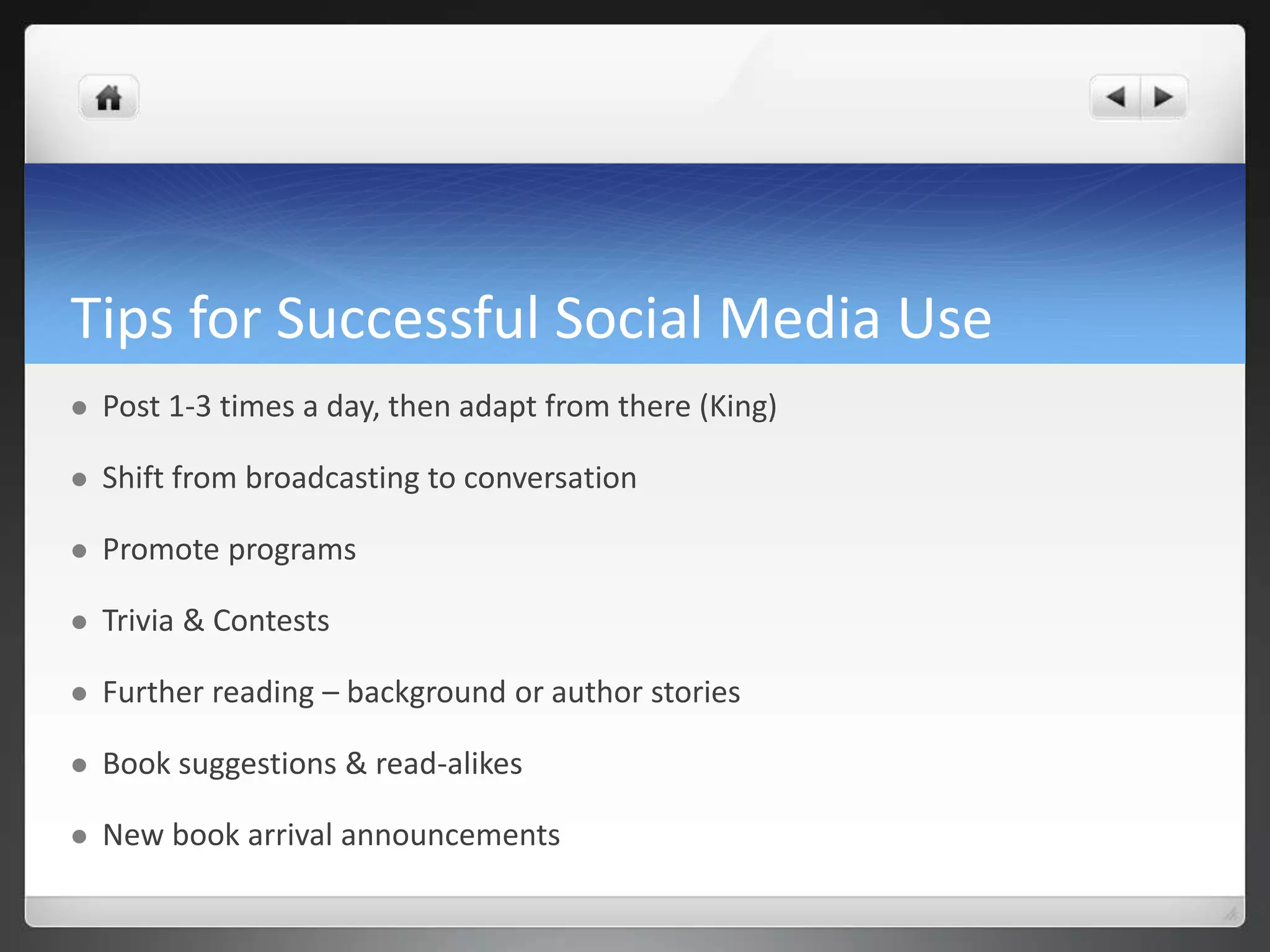 Tips for Successful Social Media Use 
 Post 1-3 times a day, then adapt from there (King) 
 Shift from broadcasting to conversation 
 Promote programs 
 Trivia & Contests 
 Further reading – background or author stories 
 Book suggestions & read-alikes 
 New book arrival announcements 
 
