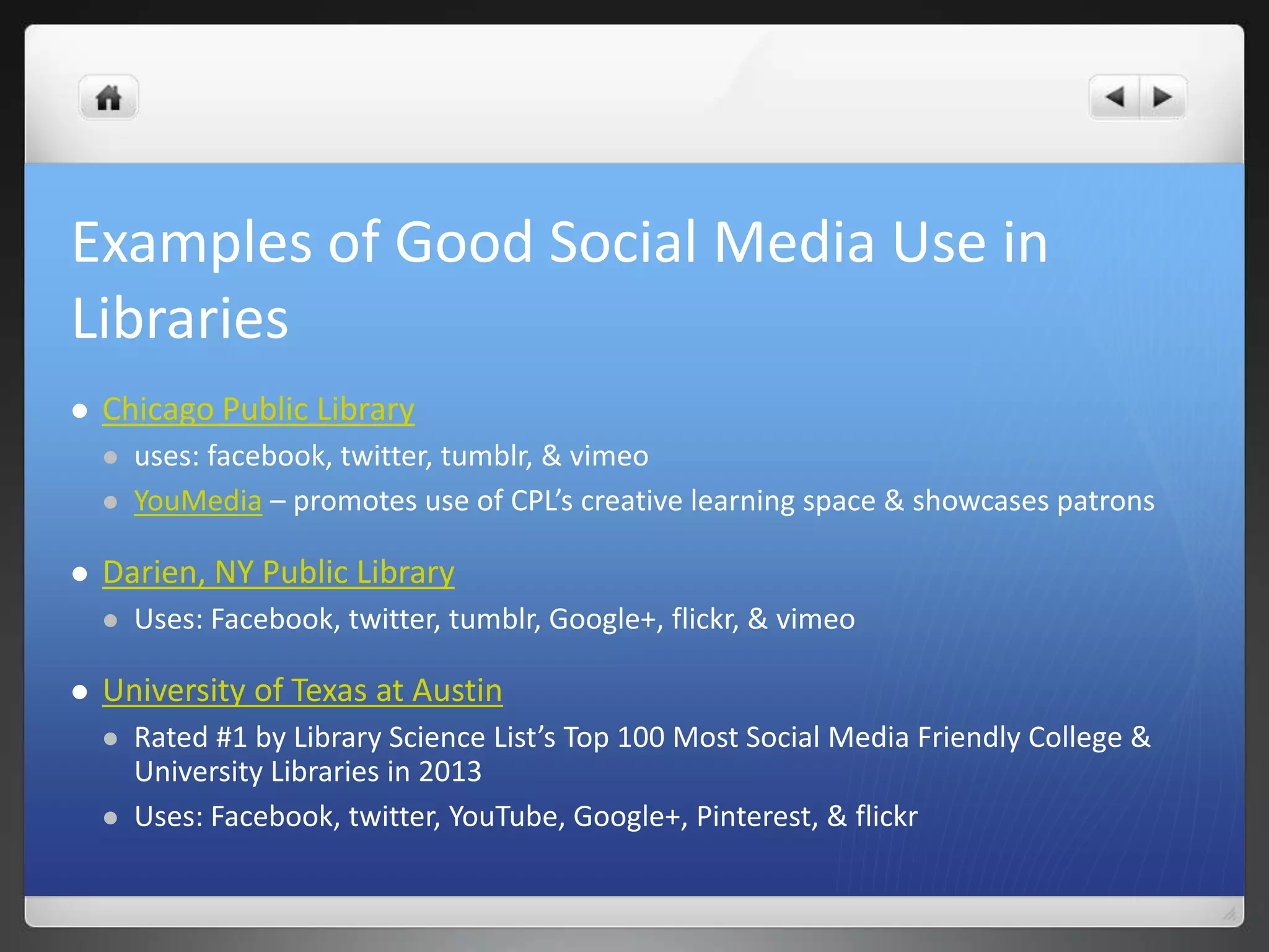 Examples of Good Social Media Use in 
Libraries 
 Chicago Public Library 
 uses: facebook, twitter, tumblr, & vimeo 
 YouMedia – promotes use of CPL’s creative learning space & showcases patrons 
 Darien, NY Public Library 
 Uses: Facebook, twitter, tumblr, Google+, flickr, & vimeo 
 University of Texas at Austin 
 Rated #1 by Library Science List’s Top 100 Most Social Media Friendly College & 
University Libraries in 2013 
 Uses: Facebook, twitter, YouTube, Google+, Pinterest, & flickr 
 
