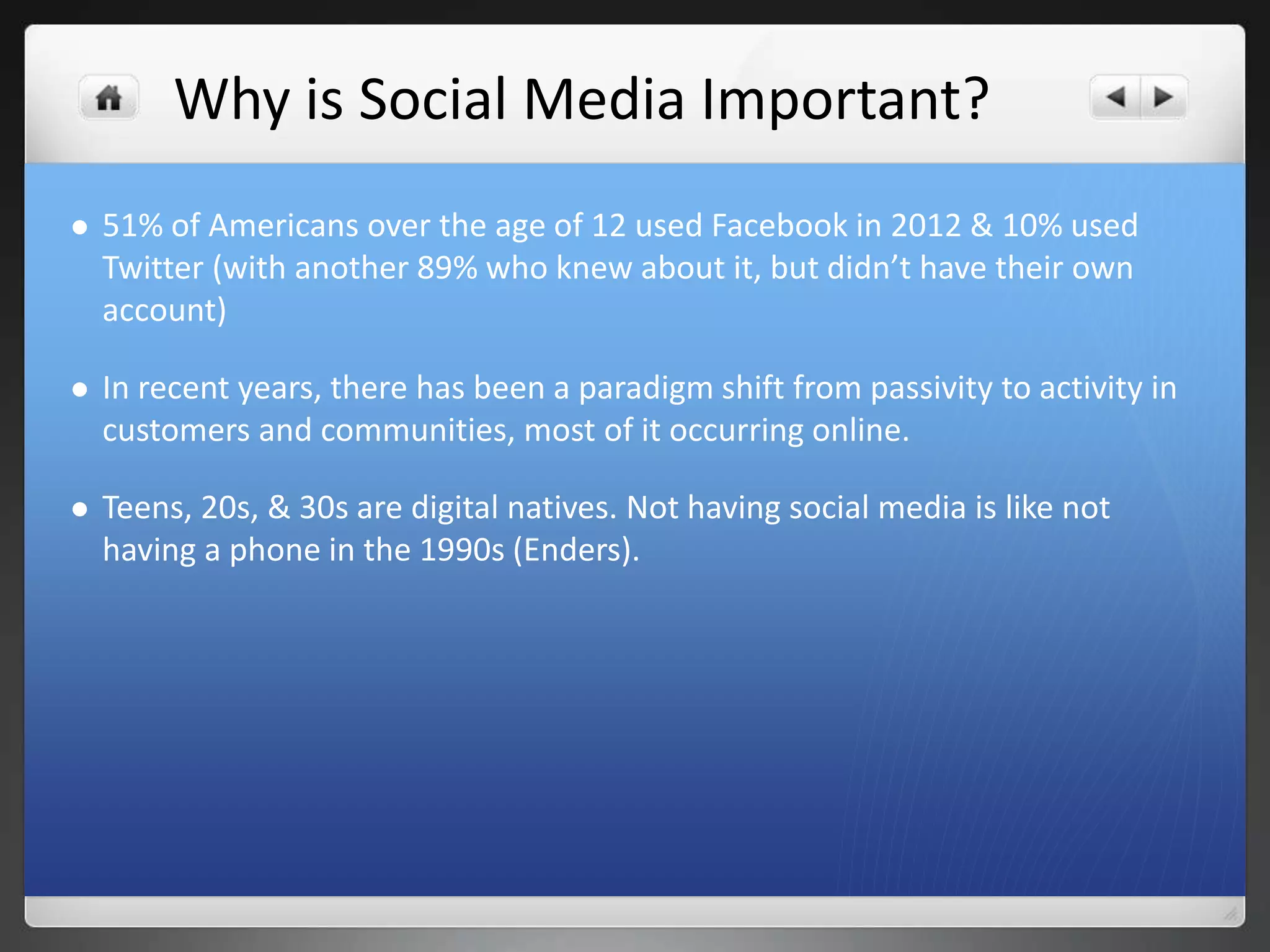 Why is Social Media Important? 
 51% of Americans over the age of 12 used Facebook in 2012 & 10% used 
Twitter (with another 89% who knew about it, but didn’t have their own 
account) 
 In recent years, there has been a paradigm shift from passivity to activity in 
customers and communities, most of it occurring online. 
 Teens, 20s, & 30s are digital natives. Not having social media is like not 
having a phone in the 1990s (Enders). 
 
