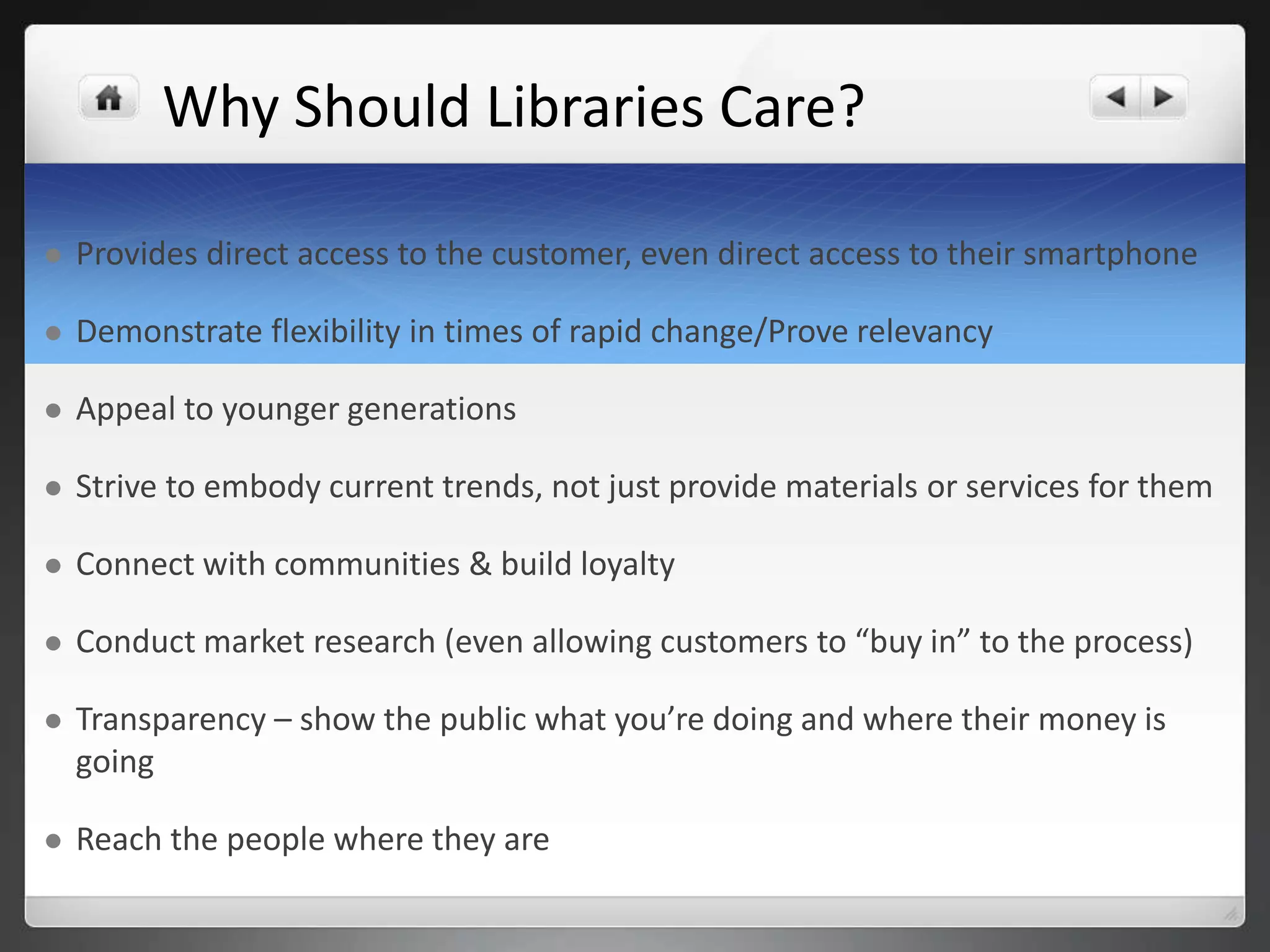 Why Should Libraries Care? 
 Provides direct access to the customer, even direct access to their smartphone 
 Demonstrate flexibility in times of rapid change/Prove relevancy 
 Appeal to younger generations 
 Strive to embody current trends, not just provide materials or services for them 
 Connect with communities & build loyalty 
 Conduct market research (even allowing customers to “buy in” to the process) 
 Transparency – show the public what you’re doing and where their money is 
going 
 Reach the people where they are 
 
