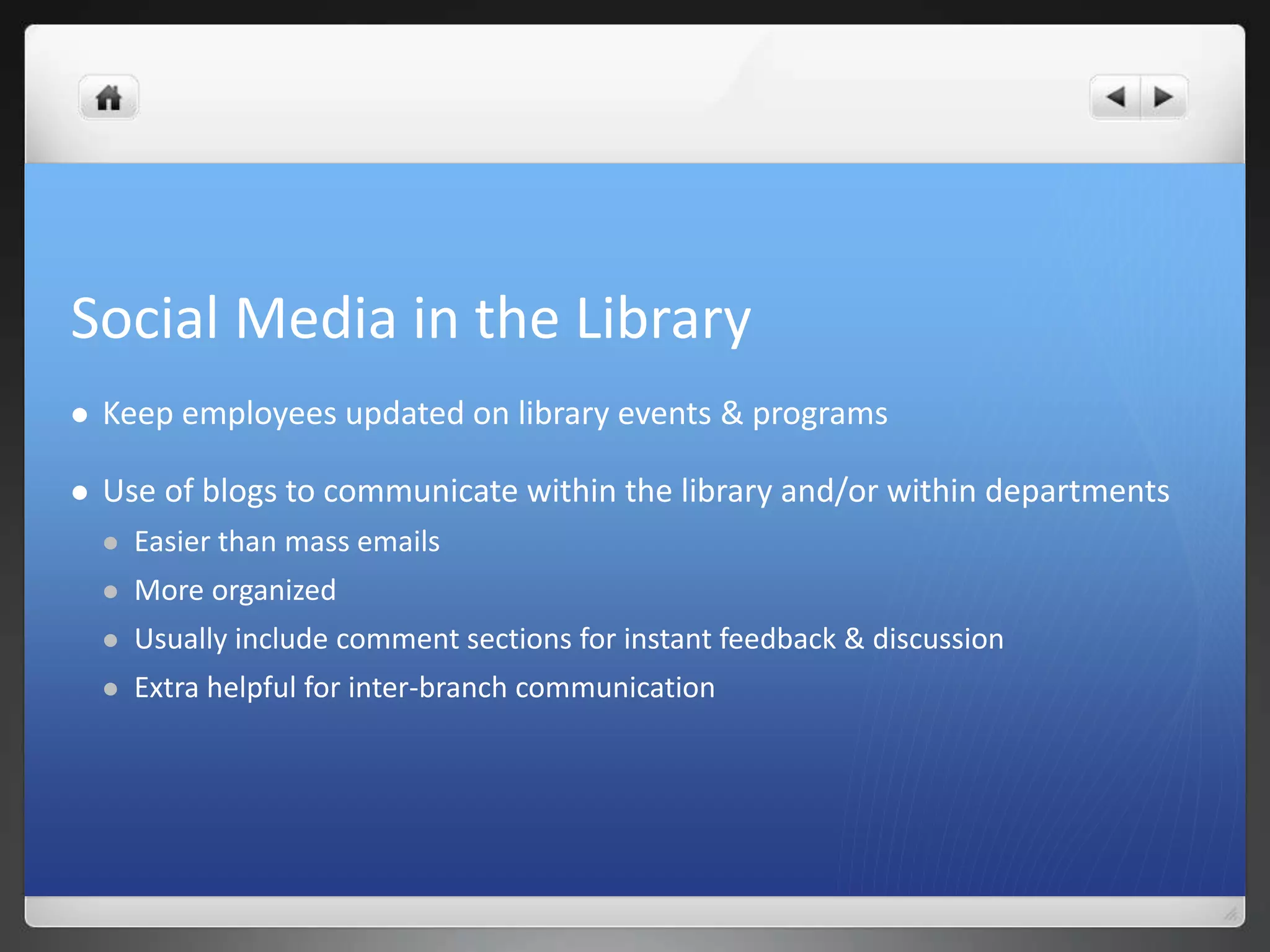 Social Media in the Library 
 Keep employees updated on library events & programs 
 Use of blogs to communicate within the library and/or within departments 
 Easier than mass emails 
 More organized 
 Usually include comment sections for instant feedback & discussion 
 Extra helpful for inter-branch communication 
 