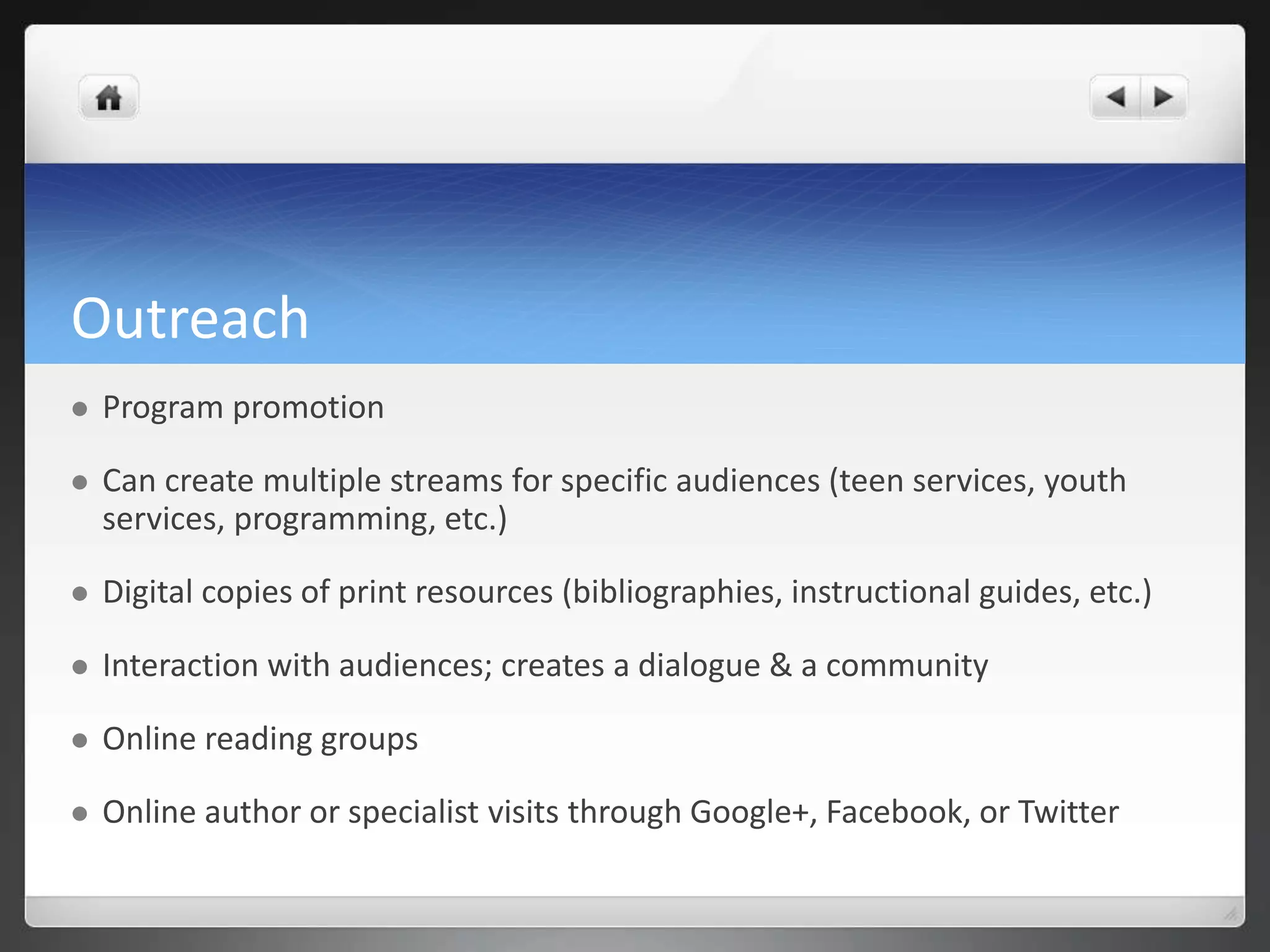 Outreach 
 Program promotion 
 Can create multiple streams for specific audiences (teen services, youth 
services, programming, etc.) 
 Digital copies of print resources (bibliographies, instructional guides, etc.) 
 Interaction with audiences; creates a dialogue & a community 
 Online reading groups 
 Online author or specialist visits through Google+, Facebook, or Twitter 
 