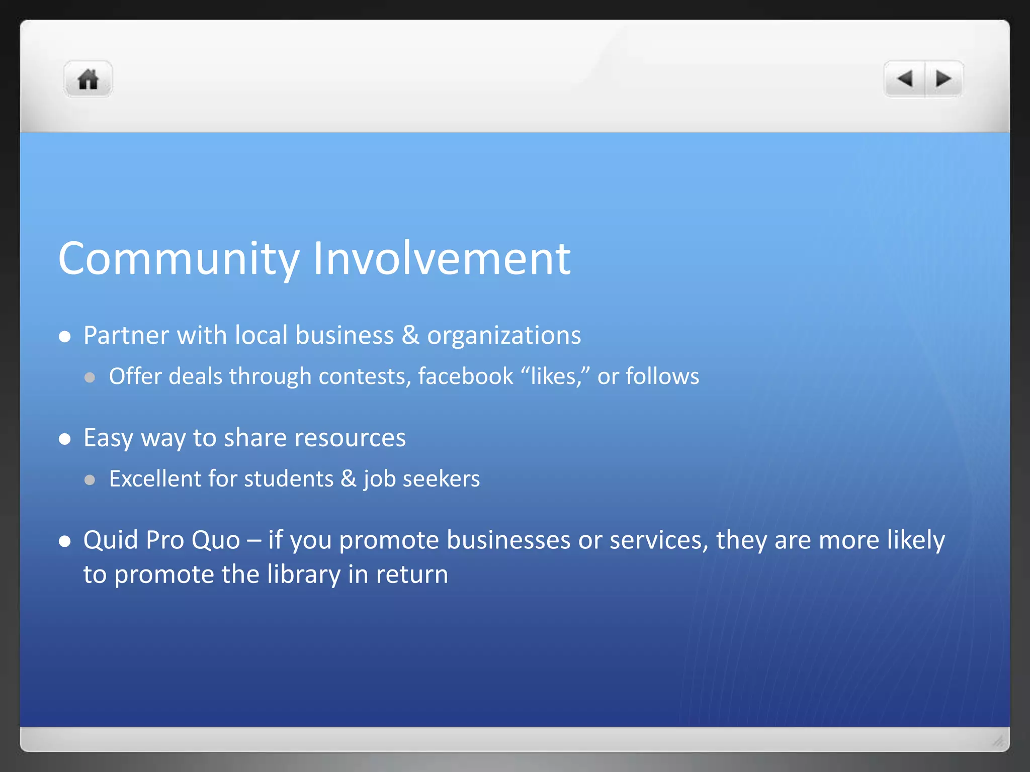 Community Involvement 
 Partner with local business & organizations 
 Offer deals through contests, facebook “likes,” or follows 
 Easy way to share resources 
 Excellent for students & job seekers 
 Quid Pro Quo – if you promote businesses or services, they are more likely 
to promote the library in return 
 