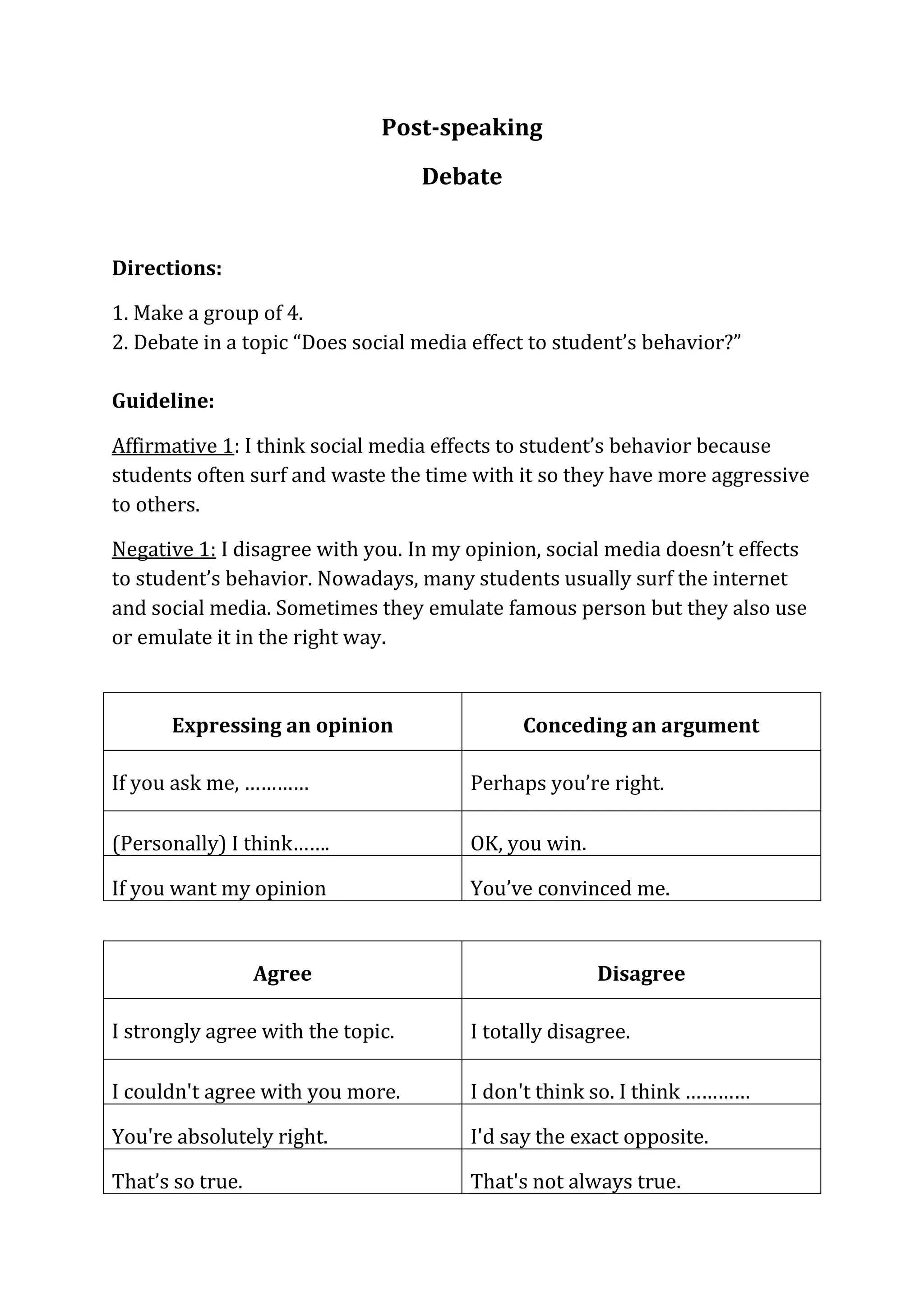 Post-speaking
Debate
Directions:
1. Make a group of 4.
2. Debate in a topic “Does social media effect to student’s behavior?”
Guideline:
Affirmative 1: I think social media effects to student’s behavior because
students often surf and waste the time with it so they have more aggressive
to others.
Negative 1: I disagree with you. In my opinion, social media doesn’t effects
to student’s behavior. Nowadays, many students usually surf the internet
and social media. Sometimes they emulate famous person but they also use
or emulate it in the right way.
Expressing an opinion Conceding an argument
If you ask me, ………… Perhaps you’re right.
(Personally) I think……. OK, you win.
If you want my opinion You’ve convinced me.
Agree Disagree
I strongly agree with the topic. I totally disagree.
I couldn't agree with you more. I don't think so. I think …………
You're absolutely right. I'd say the exact opposite.
That’s so true. That's not always true.
 