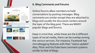6. Blog Comments and Forums
Online forums allow members to hold
conversations by posting messages. Blog
comments are similar except they are attached to
blogs and usually the discussion centers around
the topic of the blog post.There are MANY
popular blogs and forums.
Keep in mind that, while these are the 6 different
types of social media, there can be overlap among
the various services. For instance, Facebook has
microblogging features with their "status update".
Also, Flickr andYouTube have comment systems
similar to that of blogs.
 