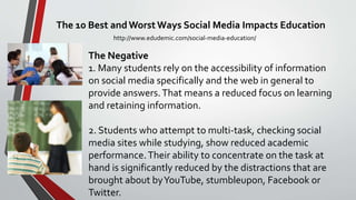 The 10 Best andWorst Ways Social Media Impacts Education
http://www.edudemic.com/social-media-education/
The Negative
1. Many students rely on the accessibility of information
on social media specifically and the web in general to
provide answers.That means a reduced focus on learning
and retaining information.
2. Students who attempt to multi-task, checking social
media sites while studying, show reduced academic
performance.Their ability to concentrate on the task at
hand is significantly reduced by the distractions that are
brought about byYouTube, stumbleupon, Facebook or
Twitter.
 