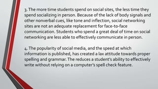 3.The more time students spend on social sites, the less time they
spend socializing in person. Because of the lack of body signals and
other nonverbal cues, like tone and inflection, social networking
sites are not an adequate replacement for face-to-face
communication. Students who spend a great deal of time on social
networking are less able to effectively communicate in person.
4.The popularity of social media, and the speed at which
information is published, has created a lax attitude towards proper
spelling and grammar.The reduces a student’s ability to effectively
write without relying on a computer’s spell check feature.
 