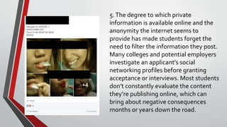 5.The degree to which private
information is available online and the
anonymity the internet seems to
provide has made students forget the
need to filter the information they post.
Many colleges and potential employers
investigate an applicant’s social
networking profiles before granting
acceptance or interviews. Most students
don’t constantly evaluate the content
they’re publishing online, which can
bring about negative consequences
months or years down the road.
 