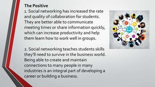 The Positive
1. Social networking has increased the rate
and quality of collaboration for students.
They are better able to communicate
meeting times or share information quickly,
which can increase productivity and help
them learn how to work well in groups.
2. Social networking teaches students skills
they’ll need to survive in the business world.
Being able to create and maintain
connections to many people in many
industries is an integral part of developing a
career or building a business.
 