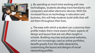 3. By spending so much time working with new
technologies, students develop more familiarity with
computers and other electronic devices.With the
increased focus on technology in education and
business, this will help students build skills that will
aid them throughout their lives.
4.The ease with which a student can customize their
profile makes them more aware of basic aspects of
design and layout that are not often taught in
schools. Building resumes and personal websites,
which are increasingly used as online portfolios,
benefit greatly from the skills obtained by
customizing the layout and designs of social
networking profiles.
 