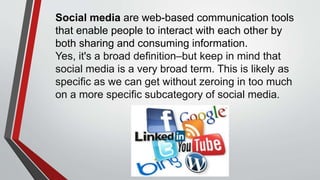 Social media are web-based communication tools
that enable people to interact with each other by
both sharing and consuming information.
Yes, it's a broad definition–but keep in mind that
social media is a very broad term. This is likely as
specific as we can get without zeroing in too much
on a more specific subcategory of social media.
 