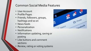 Common Social Media Features
• User Account
• Profile Pages
• Friends, followers, groups,
hashtags and so on
• News feeds
• Personalization
• Notifications
• Information updating, saving or
posting
• Like buttons and comment
sections
• Review, rating or voting systems
 