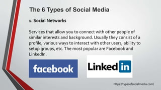 The 6 Types of Social Media
https://typesofsocialmedia.com/
1. Social Networks
Services that allow you to connect with other people of
similar interests and background. Usually they consist of a
profile, various ways to interact with other users, ability to
setup groups, etc.The most popular are Facebook and
LinkedIn.
 