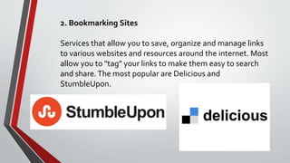 2. Bookmarking Sites
Services that allow you to save, organize and manage links
to various websites and resources around the internet. Most
allow you to "tag" your links to make them easy to search
and share.The most popular are Delicious and
StumbleUpon.
 