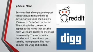 3. Social News
Services that allow people to post
various news items or links to
outside articles and then allows
it's users to "vote" on the items.
The voting is the core social
aspect as the items that get the
most votes are displayed the most
prominently.The community
decides which news items get
seen by more people.The most
popular are Digg and Reddit.
 