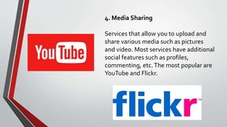 4. Media Sharing
Services that allow you to upload and
share various media such as pictures
and video. Most services have additional
social features such as profiles,
commenting, etc.The most popular are
YouTube and Flickr.
 