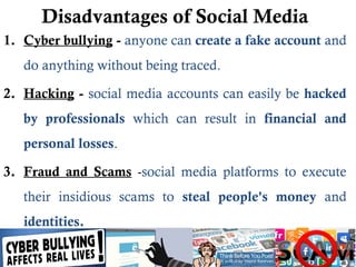 Disadvantages of Social Media
1. Cyber bullying - anyone can create a fake account and
do anything without being traced.
2. Hacking - social media accounts can easily be hacked
by professionals which can result in financial and
personal losses.
3. Fraud and Scams -social media platforms to execute
their insidious scams to steal people's money and
identities.
 