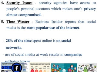 4. Security Issues - security agencies have access to
people’s personal accounts which makes one’s privacy
almost compromised.
5. Time Waster - Business Insider reports that social
media is the most popular use of the internet.
- 28% of the time spent online is on social
networks.
- use of social media at work results in companies
suffering losses.
 