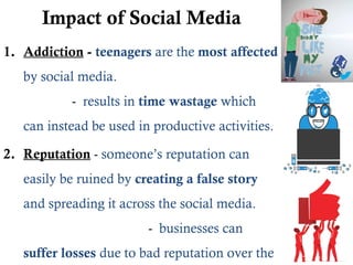 Impact of Social Media
1. Addiction - teenagers are the most affected
by social media.
- results in time wastage which
can instead be used in productive activities.
2. Reputation - someone’s reputation can
easily be ruined by creating a false story
and spreading it across the social media.
- businesses can
suffer losses due to bad reputation over the
 